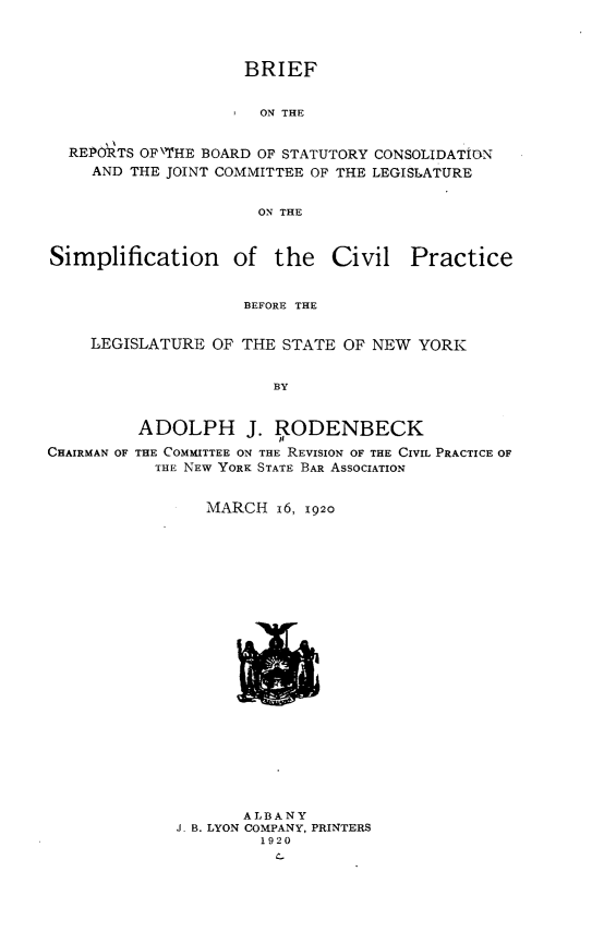 handle is hein.newyork/brbscjc0001 and id is 1 raw text is:                   BRIEF                    ON THEREPORTS OP\THE BOARD OF STATUTORY CONSOLIDATION  AND THE JOINT COMMITTEE OF THE LEGISLATURE                    ON THESimplification of the CivilPracticeBEFORE THE     LEGISLATURE OF THE  STATE OF NEW  YORK                        BY         ADOLPH J. RODENBECKCHAIRMAN OF THE COMMITTEE ON THE REVISION OF THE CIVIL PRACTICE OF           THE NEW YORK STATE BAR ASSOCIATION   MARCH   16, 1920       ALBANYJ- B. LYON COMPANY, PRINTERS         1920