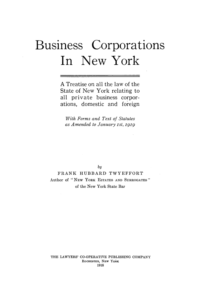 handle is hein.newyork/busratn0001 and id is 1 raw text is: ï»¿Business CorporationsIn New YorkA Treatise on all the law of theState of New York relating toall private business corpor-ations, domestic and foreignWith Forms and Text of Statutesas Amended to January ist, ig1byFRANK HUBBARD TWYEFFORTAuthor of NEW YORK ESTATES AND SURROGATESof the New York State BarTHE LAWYERS' CO-OPERATIVE PUBLISHING COMPANYRoCHESTER, NEW YORK1918
