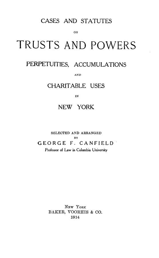 handle is hein.newyork/cauppac0001 and id is 1 raw text is: CASES AND STATUTESONTRUSTS AND POWERSPERPETUITIES, ACCUMULATIONSANDCHARITABLE USESINNEW YORKSELECTED AND ARRANGEDBYGEORGE F. CANFIELDProfessor of Law in Columbia UniversityNzw YORKBAKER, VOORHIS & CO.1,914