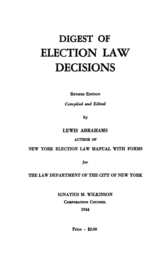 handle is hein.newyork/cdig0001 and id is 1 raw text is:           DIGEST OF    ELECTION LAW        DECISIONS             REVISED EDITIoN           Compiled and Edited                 by           LEWIS ABRAHAMS              AUTHOR OFNEW YORK ELECTION LAW MANUAL WITH FORMS                 forTHE LAW DEPARTMENT OF THE CITY OF NEW YORK         IGNATIUS M. WILKINSON           CORPORATION CouNsEL                1944Price - $2.00