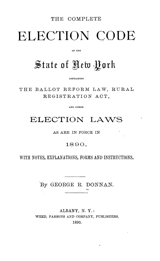 handle is hein.newyork/ceencd0001 and id is 1 raw text is: THE COMPLETEELECTION CODEOF THEetatt of  1eh 1gqrhCONTAININGTHE BALLOT REFORM LAW, RURALREGISTRATION ACT,AND OTHERELECTIO NLAWSAS ARE IN FORCE IN1890,WITH NOTES, EXPLANATIONS, FORMS AND INSTRUCTIONS.By GEORGE R. DONNAN.ALBANY, N. Y.:WEED, PARSONS AND COMPANY, PUBLISHERS,1890.