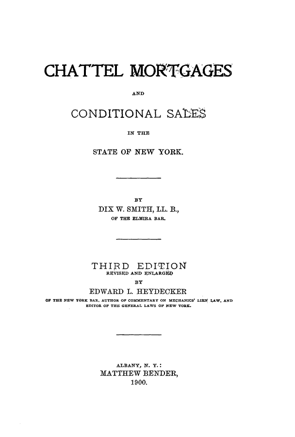 handle is hein.newyork/chatmort0001 and id is 1 raw text is: ï»¿CHATTEL MORTGAGESANDCONDITIONAL SALESIN THESTATE OF NEW YORK.B3YDIX W. SMITH, LL. B.,OF THE ELMIRA BAR.THIRD EDITIONREVISED AND ENI.ARGtPBYEDWARD L. HEYDECKEROP THE NEW YORK BAR. AUTHOR OF COMMENTARY ON MECHANICS' LIEN IAW, ANDEDITOR OF THE GENERAL LAWS OF NEW YORK.ALBANY, N. Y.:MATTHEW BENDER,1900.
