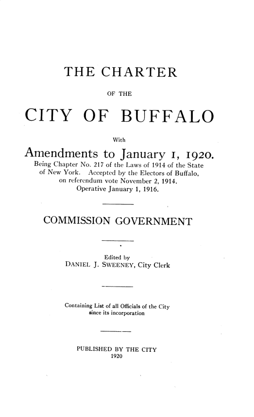 handle is hein.newyork/chcbflo0001 and id is 1 raw text is: THE CHARTEROF THECITY OF BUFFALOWithAmendments to January I, 1920.Being Chapter No. 217 of the Laws of 1914 of the Stateof New York. Accepted by the Electors of Buffalo,on referendum vote November 2, 1914.Operative January 1, 1916.COMMISSION GOVERNMENTEdited byDANIEL J. SWEENEY, City ClerkContaining List of all Officials of the Citysince its incorporationPUBLISHED BY THE CITY1920