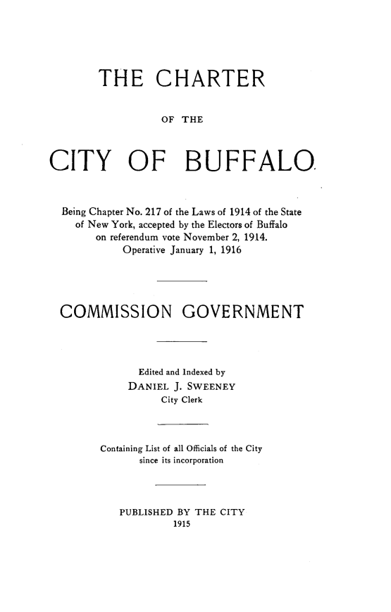 handle is hein.newyork/chctbff0001 and id is 1 raw text is:         THE CHARTER                  OF THECITY OF BUFFALO  Being Chapter No. 217 of the Laws of 1914 of the State    of New York, accepted by the Electors of Buffalo       on referendum vote November 2, 19.14.            Operative January 1, 1916  COMMISSION GOVERNMENT              Edited and Indexed by              DANIEL J. SWEENEY                  City Clerk        Containing List of all Officials of the City              since its incorporation           PUBLISHED BY THE CITY                    1915