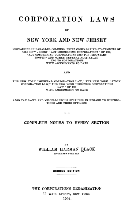 handle is hein.newyork/cnlsonwyk0001 and id is 1 raw text is:    CORPORATION LAWS                         OF       NEW YORK AND NEW JERSEYCONTAINING IN PARALLEL COLUMNS, BRIEF COMPARATIVE STATEMENTS OF     THE NEW JERSEY ACT CONCERNING CORPORATIONS OF 1896,       ACT CONCERNING CORPORATIONS NOT FOR PECUNIARY          PROFIT, AND OTHER GENERAL ACTS RELAT-                  ING TO CORPORATIONS                WITH AMENDMENTS TO DATE                        ANDTHE NEW YORK GENERAL CORPORATION LAW, THE NEW YORK STOCK    CORPORATION LAW, THE NEW YORK BUSINESS CORPORATIONS                     LAW OF 1890                WITH AMENDMENTS TO DATEALSO TAX LAWS AND MISCELLANEOUS STATUTES IN REGARD TO CORPORA-                TIONS AND THEIR OFFICERS     COMPLETE NOTES TO EVERY SECTION                         BY            WILLIAM HARMAN BLACK                    OF THE NEW YORK BAR          SECOND EDITIONTHE  CORPORATIONS  ORGANIZATION     11 WALL STREET, NEW YORK               1904.