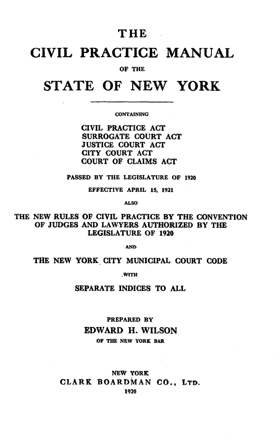 handle is hein.newyork/cvpmny0001 and id is 1 raw text is:                  THECIVIL PRACTICE MANUAL                 OF THE   STATE OF NEW YORKCONTAINING   CIVIL PRACTICE ACT   SURROGATE COURT ACT   JUSTICE COURT ACT   CITY COURT ACT   COURT OF CLAIMS ACTPASSED BY THE LEGISLATURE OF 1920    EFFECTIVE APRIL 15, 1921           ALSOTHE NEW RULES OF CIVIL PRACTICE BY THE    OF JUDGES AND LAWYERS AUTHORIZED              LEGISLATURE OF 1920CONVENTIONBY THEANDTHE NEW YORK. CITY MUNICIPAL COURT CODE                 .WITH        SEPARATE INDICES TO ALL         PREPARED BY     EDWARD  H. WILSON       OF THE NEW YORK BAR          NEW YORKCLARK  BOARDMAN CO.,   LTD.            1920