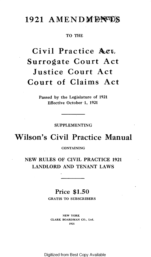 handle is hein.newyork/cvpmnysupp0001 and id is 1 raw text is: 1921   AMEND NTS            TO THECivilPracticeSurrogate Court  JustiCourtce  Courtof  Claims       Passed by the Legislature of 1921          Effective October 1, 1921            SUPPLEMENTINGWilson's   Civil  Practice  Manual              CONTAINING   NEW RULES OF CIVIL PRACTICE 1921     LANDLORD  AND TENANT LAWS             Price $1.50          GRATIS TO SUBSCRIBERS               NEW YORK           CLARK BOARDMAN CO., Ltd.                 1921Digitized from Best Copy AvailableActActAct