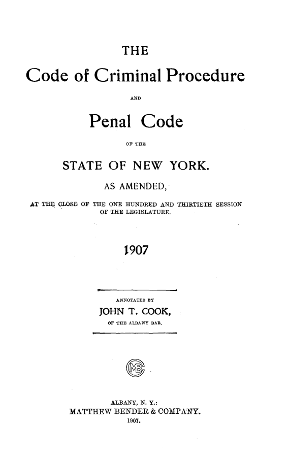 handle is hein.newyork/dcrmpeny0001 and id is 1 raw text is:                  THECode of Criminal Procedure                  AND           Penal Code                  OF THE      STATE OF NEW       YORK.              AS AMENDED, AT THE CLOSE OF THE ONE HUNDRED AND THIRTIETH SESSION             OF THE LEGISLATURE.                 1907   ANNOTATED BYJOHN T. COOK,  OF THE ALBANY BAR.       ALBANY, N. Y.:MATTHEW BENDER & COMPANY.          1907.