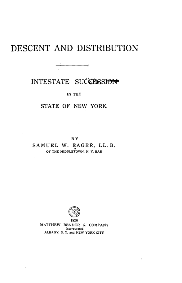 handle is hein.newyork/dctdsn0001 and id is 1 raw text is: DESCENT AND DISTRIBUTIONINTESTATESU mSIlNTIN THE   STATE OF NEW YORK            BYSAMUEL W. EAGER, LL. B.    OF THE MIDDLETOWN, N. Y. BAR            1926  MATTHEW BENDER & COMPANY          Incorporated    ALBANY, N. Y. and NEW YORK CITY