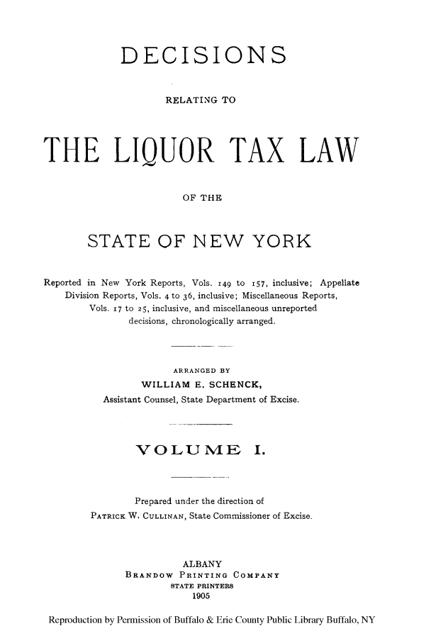 handle is hein.newyork/derliqut0001 and id is 1 raw text is: DECISIONSRELATING TOTHE LIQUOR TAX LAWOF THESTATE OF NEW YORKReported in New York Reports, Vols. 149 to i57, inclusive; AppellateDivision Reports, Vols. 4 to 36, inclusive; Miscellaneous Reports,Vols. 17 to 25, inclusive, and miscellaneous unreporteddecisions, chronologically arranged.ARRANGED BYWILLIAM E. SCHENCK,Assistant Counsel, State Department of Excise.VOLUNME I.Prepared under the direction ofPATRICK W. CULLINAN, State Commissioner of Excise.ALBANYBRANDOW PRINTING COMPANYSTATE PRINTERS1905Reproduction by Permission of Buffalo & Erie County Public Library Buffalo, NY