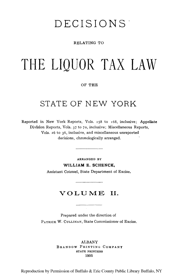 handle is hein.newyork/derliqut0002 and id is 1 raw text is: DECISIONS'RELATING TOTHE LIQUOR TAX LAWOF THESTATE OF NEW YORKReported in New York Reports, Vols. 158 to i68, inclusive; AppellateDivision Reports, Vols. 37 to 70, inclusive; Miscellaneous Reports,Vols. 26 to 36, inclusive, and miscellaneous unreporteddecisions, chronologically arranged.ARRANGED BYWILLIAM E. SCHENCK,Assistant Coiunsel, State Department of Excise.VOLU ME II.Prepared under the direction ofPATRICK W. CULLINAN, State Commissioner of Excise.ALBANYBRANDOW PRINTING COMPANYSTATE PRINTERS1905Reproduction by Permission of Buffalo & Erie County Public Library Buffalo, NY