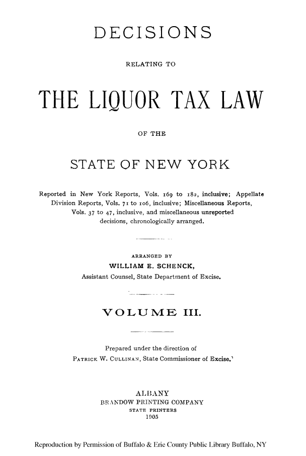 handle is hein.newyork/derliqut0003 and id is 1 raw text is: DECISIONSRELATING TOTHE LIQUOR TAX LAWOF THESTATE OF NEW YORKReported in New York Reports, Vols. i69 to 182, inclusive; AppellateDivision Reports, Vols. 7i to io6, inclusive; Miscellaneous Reports,Vols. 37 to 47, inclusive, and miscellaneous unreporteddecisions, chronologically arranged.ARRANGED BYWILLIAM E. SCHENCK,Assistant Counsel, State Department of Excise.VOLUME III.Prepared under the direction ofPATRICK W. CULLINAN, State Commissioner of Excise.'ALBANYBRXANDOW PRINTING COMPANYSTATE PRINTERS1905Reproduction by Permission of Buffalo & Erie County Public Library Buffalo, NY