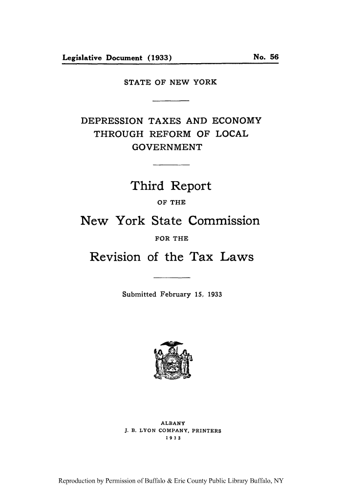 handle is hein.newyork/detnomlogo0001 and id is 1 raw text is: STATE OF NEW YORKDEPRESSION TAXES AND ECONOMYTHROUGH REFORM OF LOCALGOVERNMENTThird ReportOF THENew York State CommissionFOR THERevisionof the TaxLawsSubmitted February 15, 1933ALBANYJ. B. LYON COMPANY, PRINTERS1933Reproduction by Permission of Buffalo & Erie County Public Library Buffalo, NYLegislative Document (1933)No. 56