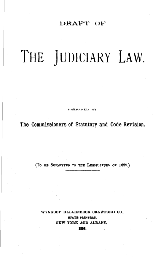 handle is hein.newyork/dfjlw0001 and id is 1 raw text is: RAFT'L OFTHEb.JUDICIARY LAW.                t HEPAHED HYThe Commissioners of Statutory and Code Revision.     (TO BE SUBMITTED TO THE LoISLATUR oF 1899.)       WYNKOOP HALLENBEUK CRAWFORD CO.,                STATE PRINTERS,            NEW YORK AND ALBANY.                    1898.