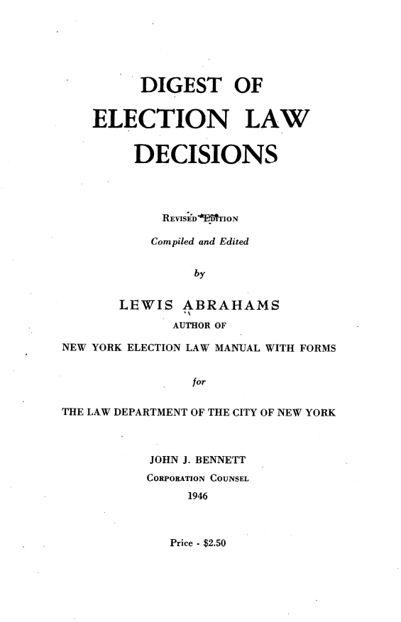 handle is hein.newyork/dglelwdc0001 and id is 1 raw text is:           DIGEST OF    ELECTION LAW         DECISIONS            REVISED'OE TION            Compiled and Edited                by       LEWIS ABRAHAMS              AUTHOR OFNEW YORK ELECTION LAW MANUAL WITH FORMS                forTHE LAW DEPARTMENT OF THE CITY OF NEW YORK           JOHN J. BENNETT           CORPORATION COUNSEL                1946Price - $2.50