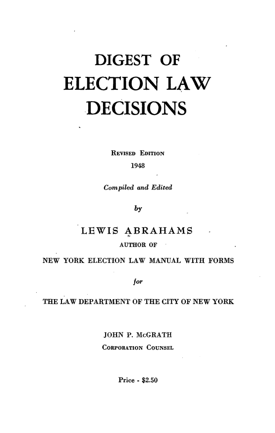 handle is hein.newyork/dgslelwcc0001 and id is 1 raw text is:          DIGEST OF    ELECTION LAW        DECISIONS            REVISED EDITION                1948           Compiled and Edited                by       LEWIS ABRAHAMS              AUTHOR OFNEW YORK ELECTION LAW MANUAL WITH FORMS                forTHE LAW DEPARTMENT OF THE CITY OF NEW YORK           JOHN P. McGRATH           CORPORATION COUNSELPrice - $2.50