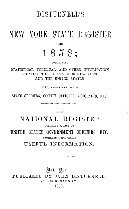 handle is hein.newyork/distnyreg0001 and id is 1 raw text is:           DISTURNELL'SNEW YORK STATE REGISTER                  POE             18 5 8;                CONTAINING STATISTICAL, POLITICAL, AND OTHER INFORMATION     RELATING TO THE STATE OF NEW YORK,          AND THE UNITED STATES.            ALSO, A COMPLETE LIST OF STATE OFFICERS, COUNTY OFFICERS, ATTORNEYS, ETC.THENATIONALREGISTER             CONTAINS A LIST OFUNITED STATES GOVERNMENT OFFICERS, ETC.            TOGETHR WITH OTHER     USEFUL INFORMATION. PUBLISHED   BY  JOHN  DISTURNELL,           No. 33 BROADWAY.                1858.