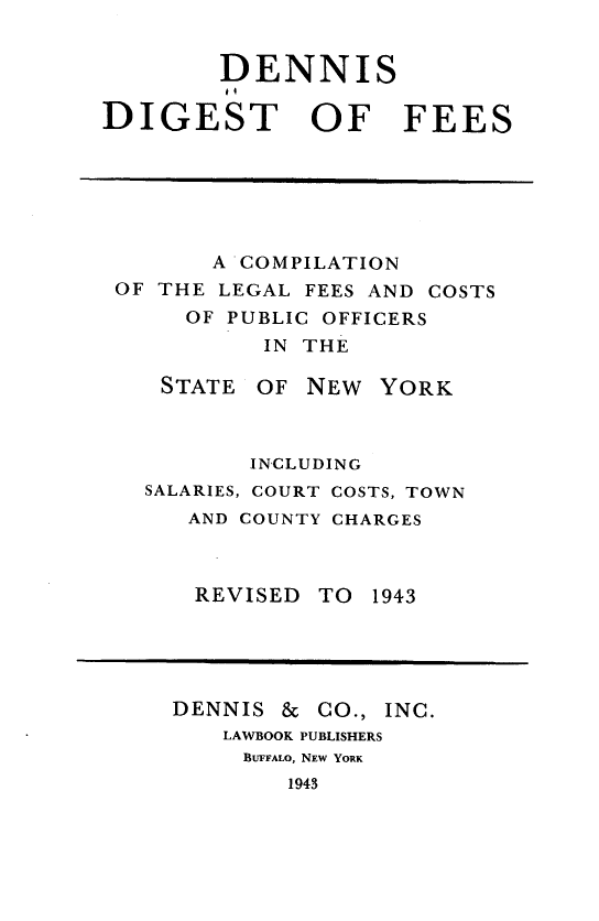 handle is hein.newyork/dsdtofscn0001 and id is 1 raw text is:         DENNIS        GTDIGEST OF FEES       A COMPILATIONOF THE LEGAL FEES AND COSTS     OF PUBLIC OFFICERS          IN THE   STATE OF NEW YORK         INCLUDING  SALARIES, COURT COSTS, TOWN     AND COUNTY CHARGESREVISEDTO 1943DENNIS  & CO., INC.   LAWBOOK PUBLISHERS     BUFFALO, NEW YORK        1943