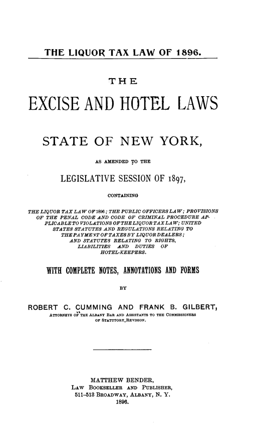 handle is hein.newyork/eceadhlls0001 and id is 1 raw text is:     THE   LIQUOR TAX LAW OF 1896.                     THEEXCISE AND HOTEL LAWS    STATE OF NEW YORK,                 AS AMENDED 'o THE        LEGISLATIVE SESSION OF 1897,                     CONTAININGTHE LIQUOR TAX LAW OF 1896; THE PUBLIC OFFICERS LAW; PROVISIONS  OF THE PENAL CODE AND CODE OF CRIMINAL PROCEDURE AP-    PLICABLE TOVIOLATIONSOFTHELIQUOR TAX LAW; UNITED      STATES STATUTES AND REGULATIONS RELATING TO         THE PAYME VT OFTAXESBY LIQUOR DEALERS ;           AND STATUTES RELATING TO RIGHTS,             LIABILITIES AND DUTIES OF                   HOTEL-KEEPERS.     WITH COMPLETE NOTES, ANNOTATIONS AND FORMS                        BYROBERT   C. CUMMING AND FRANK B. GILBERT,     ATTORNEYS OF THE ALBANY BAR AND ASSISTANTS TO THE COMMISSIONERS                 OF STATOTORY..REVISION.     MATTHEW  BENDER,LAW BOOKSELLER AND PUBLISHER,511-518 BROADWAY, ALBANY, N. Y.            1896.