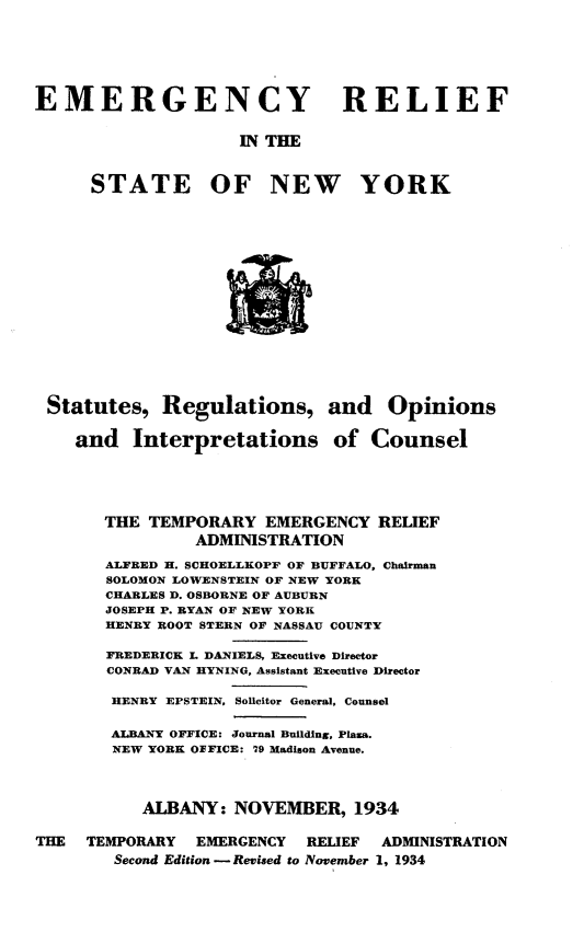 handle is hein.newyork/egyrfitsny0001 and id is 1 raw text is: EMERGENCY RELIEF                     IN THE      STATE OF NEW YORKStatutes, Regulations,   and Interpretationsand Opinionsof Counsel       THE TEMPORARY EMERGENCY RELIEF                ADMINISTRATION       ALFRED H. SCHOELLKOPF OF BUFFALO, Chairman       SOLOMON LOWENSTEIN OF NEW YORK       CHARLES D. OSBORNE OF AUBURN       JOSEPH P. RYAN OF NEW YORK       HENRY ROOT STERN OF NASSAU COUNTY       FREDERICK L DANIELS, Executive Director       CONRAD VAN HYNING, Assistant Executive Director       HENRY EPSTEIN, Solicitor General, Counsel       ALBANY OFFICE: Journal Building, Plaza.       NEW YORK OFFICE: 79 Madison Avenue.           ALBANY: NOVEMBER, 1934THE  TEMPORARY  EMERGENCY   RELIEF ADMINISTRATION        Second Edition -Revised to November 1, 1934