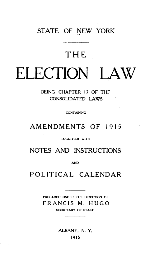 handle is hein.newyork/elecnya0001 and id is 1 raw text is: STATE OF NEWTHEELECTIONLAWBEING CHAPTER 17 OF THFCONSOLIDATED LAWSCONTAININGAMENDMENTS OF 1915TOGETHER WITHNOTES AND INSTRUCTIONSANDPOLITICAL CALENDARPREPARED UNDER THE DIRECTION OFFRANCIS M. HUGOSECRETARY OF STATEALBANY. N. Y.1915YORK