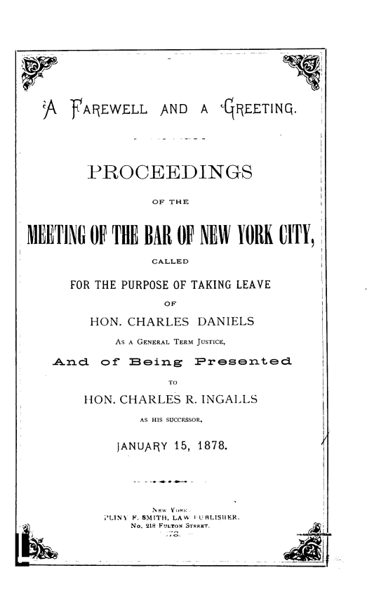 handle is hein.newyork/farellg0001 and id is 1 raw text is: fAREWELLAND  A R-qEETINQ.        PROCEEDINGS                 OF THEMEETING OF THE  BAR OF NEW  YORK  CITY,                 CALLED      FOR THE PURPOSE OF TAKING LEAVE                  OF        HON. CHARLES   DANIELS            AS A GENERAL TERM JUSTICE,   .Andci of  EBeing   Presented                   TO        HON. CHARLES R. INGALLS     AS HIS SUCCESSOR.  JANUARY 15, 1878.      NKW aw YiPLINY F. SMITH, LAW I U ALISHER.    No. 218 FULTON STRKT.I)ArCA
