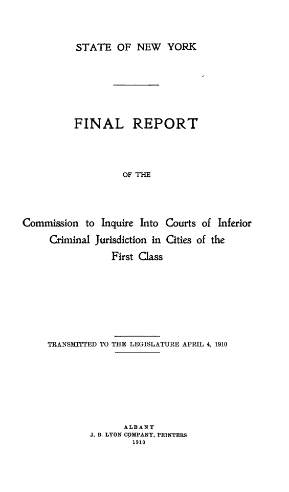 handle is hein.newyork/frcinfju0001 and id is 1 raw text is: STATE OF NEW YORKFINAL REPORTOF THECommission to Inquire IntoCourts of InferiorCriminal Jurisdiction in Cities of theFirst ClassTRANSMITTED TO THE LEGISLATURE APRIL 4, 1910ALBANYJ. B. LYON COMPANY, PRINTERS1910