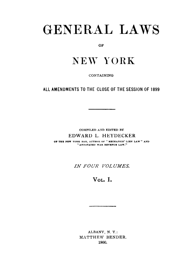 handle is hein.newyork/genlwny0001 and id is 1 raw text is: GENERAL LAWS                  OF         NEW YORK               CONTAININGALL AMENDMENTS TO THE CLOSE OF THE SESSION OF 1899           COMPILED AND EDITED BY        EDWARD   L. HEYDECKER   OT THE NEW YORK BLAR, ATI'HOIL OF MECHANICS LIEN LAW AND           ANNOTATED WAR REVENUE LAW.           IN FOUR VOLUMES.                VOL. I.   ALBANY, N. Y.:MATTHEW  BENDER.      1900.