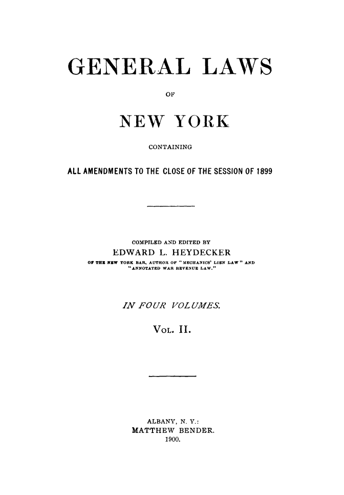 handle is hein.newyork/genlwny0002 and id is 1 raw text is: GENERAL LAWS                  OF          NEW YORK               CONTAININGALL AMENDMENTS TO THE CLOSE OF THE SESSION OF 1899            COMPILED AND EDITED BY        EDWARD   L. HEYDECKER    OF THE NEW YORK BAR, AUTHOR OF IMECHANICS' LIEN LAW AND           ANNOTATED WAR REVENUE LAW.           IN FOUR VOL UMES.                VOL. II.   ALBANY, N. Y.:MATTHEW  BENDER.      1900.