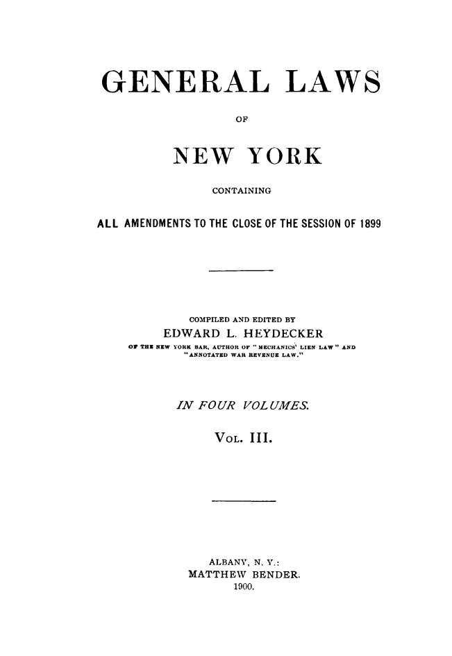 handle is hein.newyork/genlwny0003 and id is 1 raw text is: GENERAL LAWS                   OF          NEW YORK               CONTAININGALL AMENDMENTS TO THE CLOSE OF THE SESSION OF 1899            COMPILED AND EDITED BY         EDWARD  L. HEYDECKER    OF THE NEW YORK BAR, AUTHOR OF MECHANICS' LIEN LAW AND            ANNOTATED WAR REVENUE LAW.            IN FOUR VOLUMES.                VOL. III.   ALBANY, N. Y.:MATTHEW  BENDER.      1900.