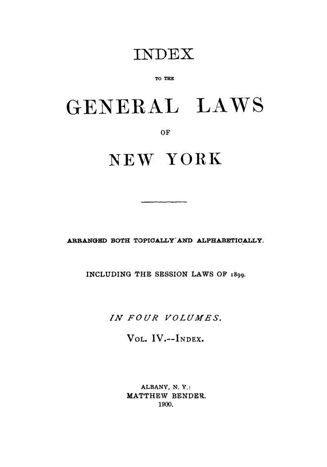 handle is hein.newyork/genlwny0004 and id is 1 raw text is: INDEX   TO TEGENERALLAWSOF      NEW YORKARRANGED BOTH TOPICALLY' AND ALPHABETICALLY.   INCLUDING THE SESSION LAWS OF x899.      IN FOUR  VOLUMES.         VOL. IV.--INDEX.           ALBANY, N. Y.:         MATTHEW BENDER.              1900.