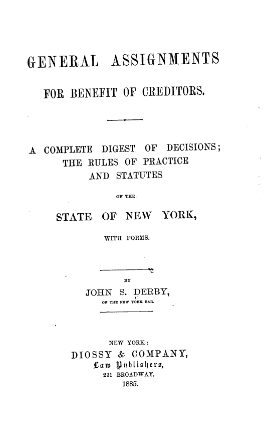 handle is hein.newyork/glasfbt0001 and id is 1 raw text is: GENERALASSIGNMENTSFOR BENEFIT OF CREDITORS.A COMPLETE DIGEST OF DECISIONS;THE RULES OF PRACTICEAND STATUTESOF THE.STATEOF NEWWITH FORMS.YORK,BYJOHN S. DERBY,OF THE NEW YORE BAR.NEW YORK:DIOSSY    &   COMPANY,faro publi0I)ers,231 BROADWAY.1885.