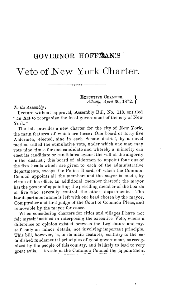 handle is hein.newyork/grhmvtnwykc0001 and id is 1 raw text is:          GOVERNOR HOFFAN'MS Veto of New York Charter.                             EXECUTIVE CIIAMBRI,                                Albany, April 30, 1872.To the Assembly:  I return without approval, Assembly Bill, No. 118, entitledan Act to reorganize the local government of the city of NewYork.  The  bill provides a new charter for the city of New York,the main features of which are these: One board of forty-fiveAldermen,  elected, nine in each Senate district, by a novelmethod called the cumulative vote, under which one man mayvote nine times for one candidate and whereby a minority canelect its candidate or candidates against the will of the majorityin the district; this board of aldermen to appoint four out ofthe five heads which are given to each of the administrativedepartments, except the Police Board, of which the CommonCouncil appoints all the members and the mayor is made, byvirtue of his office, an additional member thereof; the mayorhas the power of appointing the presiding member of the boardsof five who severally control the other departments. Thelaw department alone is left with one head chosen by the mayor,Comptroller and first judge of the Court of Common Pleas, andremovable by the mayor for cause.  When   considering charters for cities and villages I have notfelt myself justified in interposing the executive Veto, where adifference of opinion existed between the Legislature and my-self only on minor details, not involving important principle.This bill, however, is, in its main features, contrary to the es-tablished fundamental principles of good government, as recog-nized by the people of this country, and is likely to lead to verygreat evils. It vests in the Common Council the appointment