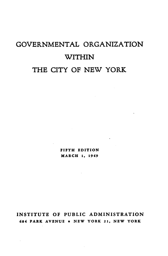 handle is hein.newyork/gvmtlog0001 and id is 1 raw text is: GOVERNMENTAL ORGANIZATION            WITHIN    THE CITY OF NEW YORK           FIFTH EDITION           MARCH 1, 1949INSTITUTE OF PUBLIC ADMINISTRATION684 PARK AVENUE e NEW YORK 21, NEW YORK