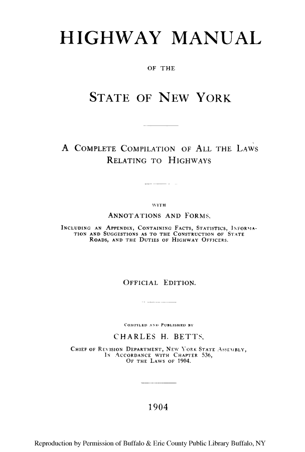 handle is hein.newyork/himanst0001 and id is 1 raw text is: HIGHWAY MANUALOF THESTATE OF NEW YORKA COMPLETE COMPILATION OF ALL THE LAWSRELATING To HIGHWAYSWIT HANNOTATIONS AND FORMS,INCLUDING AN APPENDIX, CONTAINING FACTS, STATISTICS, INFORMIA-TION AND SUGGESTIONS AS TO THE CONSTRUCTION OF STATEROADS, AND THE DUTIES OF HIGHWAY OFFICERS.OFFICIAL EDITION.COMPILED Ali' PUBLISHED ]BYCHARLES H. BETTS,CHIEF OF REX ISION DEPARTMENT, NEW YORK STATE AssEMBLY,IN ACCORDANCE WITH CHAPTER 536,OF THE LAWS OF 1904.1904Reproduction by Permission of Buffalo & Erie County Public Library Buffalo, NY