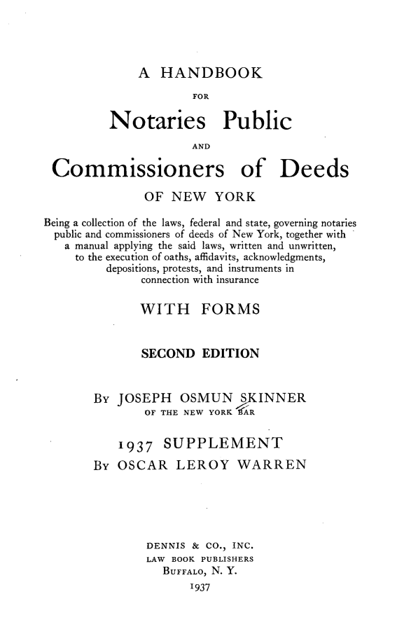 handle is hein.newyork/hknobcny0001 and id is 1 raw text is: A HANDBOOK                      FOR          Notaries Public                      AND Commissioners of Deeds               OF NEW YORKBeing a collection of the laws, federal and state, governing notaries  public and commissioners of deeds of New York, together with  a manual applying the said laws, written and unwritten,     to the execution of oaths, affidavits, acknowledgments,         depositions, protests, and instruments in              connection with insurance              WITH FORMS              SECOND EDITION       By JOSEPH OSMUN SKINNER               OF THE NEW YORK  IR           1937 SUPPLEMENT       By OSCAR LEROY WARREN               DENNIS & CO., INC.               LAW BOOK PUBLISHERS                  BUFFALO, N. Y.                      '937