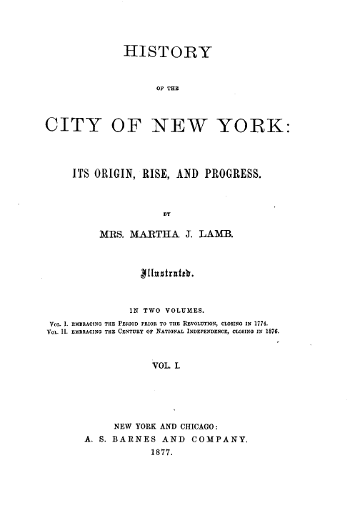 handle is hein.newyork/hyoctonwy0001 and id is 1 raw text is: HISTORYOF THECITY OF NEW YORK:ITS ORIGIN, RISE, AND PROGRESS.BYMRS. MARTHA J. LAMB.g11ustrattV.IN TWO VOLUMES.VoL. 1. EMBRACING THE PERIOD PRIOR TO THE REVOLUTION, CLOSING IN 1774.VOL. II. EMBRACING THE CENTURY OF NATIONAL INDEPENDENCE, CLOSING IN 1876.VOL. I.NEW YORK AND CHICAGO:A. S. BARNES AND COMPANY.1877.