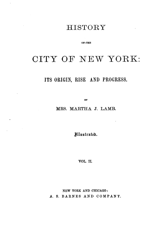 handle is hein.newyork/hyoctonwy0002 and id is 1 raw text is: HISTORYOF. THECITY OF NEW YORK:ITS ORIGIN, RISE AND PROGRESS.BYMRS. MARTHA J. LAMB.[[untrathb.VOL. II.NEW YORK AND CHICAGO:A. S. BARNES AND COMPANY.