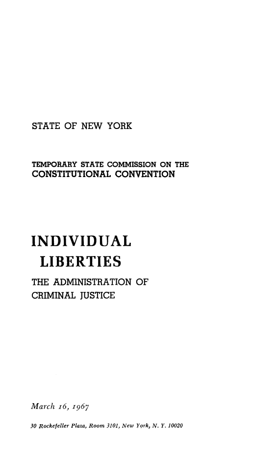 handle is hein.newyork/indvlacj0001 and id is 1 raw text is: STATE OF NEW YORKTEMPORARY STATE COMMISSION ON THECONSTITUTIONAL CONVENTIONINDIVIDUAL  LIBERTIESTHE ADMINISTRATION OFCRIMINAL JUSTICEMarch i6, 196730 Rockefeller Plaza, Room 3101, New York, N. Y. 10020