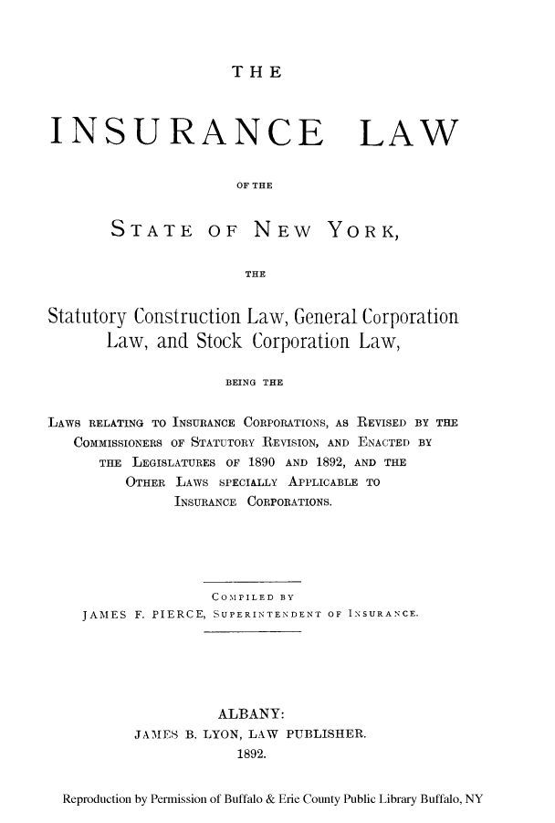 handle is hein.newyork/inlastny0001 and id is 1 raw text is: THEINSURANCELAWOF THESTATE OF NEW YORK,THEStatutory Construction Law, General CorporationLaw, and Stock Corporation Law,BEING THELAWS RELATING TO INSURANCE CORPORATIONS, AS REVISED BY THECOMMISSIONERS OF STATUTORY REVISION, AND ENACTED BYTHE LEGISLATURES OF 1890 AND 1892, AND THEOTHER LAWS SPECIALLY APPLICABLE TOINSURANCE CORPORATIONS.COMPILED BYJAMES F. PIERCE, SUPERINTENDENT OF INSURANCE.ALBANY:JAMES B. LYON, LAW PUBLISHER.1892.Reproduction by Permission of Buffalo & Erie County Public Library Buffalo, NY