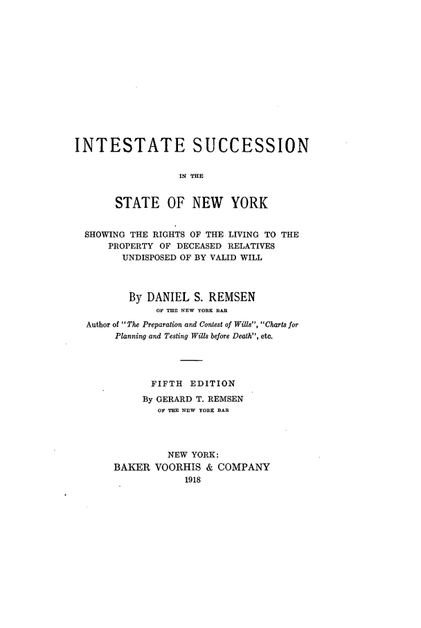 handle is hein.newyork/insucnyr0001 and id is 1 raw text is: INTESTATE SUCCESSIONIN THESTATE OF NEW YORKSHOWING THE RIGHTS OF THE LIVING TO THEPROPERTY OF DECEASED RELATIVESUNDISPOSED OF BY VALID WILLBy DANIEL S. REMSENOF THE NEW YORK BARAuthor of The Preparation and Contest of Wills, Charts forPlanning and Testing Wills before Death, etc.FIFTH EDITIONBy GERARD T. REMSENOF THE NEW YORK BARNEW YORK:BAKER VOORHIS & COMPANY1918