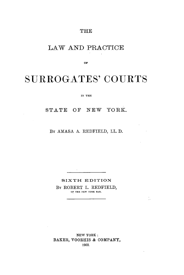 handle is hein.newyork/lanogcint0001 and id is 1 raw text is: THELAW AND PRACTICEOFSURROGATES' COURTSIN THESTATEOF NEWYO RK.By AMASA A. REDFIELD, LL. D.SIXTH EDITIONBy ROBERT L. REDFIELD,OF THE NEW YORK BAR.NEW YORK:BAKER, VOORHIS & COMPANY,1903.