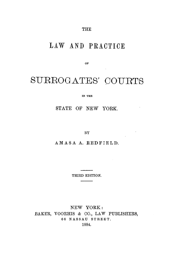 handle is hein.newyork/lapsurcn0001 and id is 1 raw text is: THELAW AND PRACTICESITRLOGATES 'COURTSIN THESTATE OF INEW YORK.BYAMASA A. REDFIELD.THIRD EDITION.NEW YORK:BAKER, VOORHIS & CO., LAW PUBLISHERS,66 NASSAU STREET.1884.