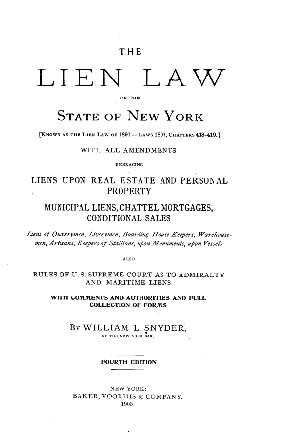 handle is hein.newyork/lnlwotstny0001 and id is 1 raw text is: THELIENLAWOF THE       STATE OF NEW YORK   [KNOWN AS THE LIEN LAW OF 1897 - LAWS 1897, CHAPTERS 418419.1           WITH ALL AMENDMENTS                   EMBRACING LIENS UPON REAL ESTATE AND PERSONAL                 PROPERTY    MUNICIPAL LIENS, CHATTEL MORTGAGES,             CONDITIONAL SALESLiens of Quarrymen, Liverymen, Boarding House Keepers, Warehouse-  men, Artisans, Keepers of Stallions, upon Monuments, upon Vessels                    ALSO RULES OF U. S. SUPREME COURT AS TO ADMIRALTY            AND MARITIME LIENSWITH COMMENTS AND AUTHORITIES AND FULL        COLLECTION OF FORMS    By WILLIAM L. SNYDER,           OF THE NEW YORK BAR.           FOURTH EDITION             NEW YORK:     BAKER, VOORHIS & COMPANY.