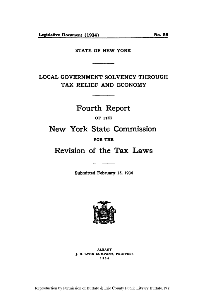 handle is hein.newyork/logorelisco0001 and id is 1 raw text is: STATE OF NEW YORKLOCAL GOVERNMENT SOLVENCY THROUGHTAX RELIEF AND ECONOMYFourth ReportOF THENew York State CommissionFOR THERevision of the Tax LawsSubmitted February 15, 1934ALBANYJ. B. LYON COMPANY, PRINTERS1934Reproduction by Permission of Buffalo & Erie County Public Library Buffalo, NYNo. 56Legislative Document (1934)