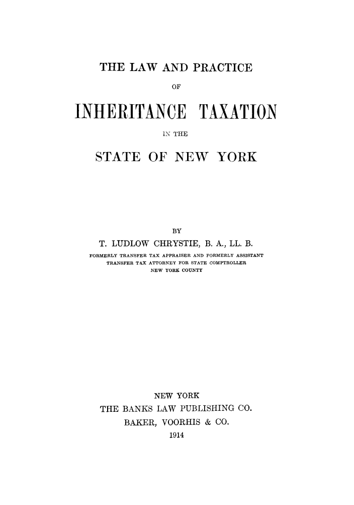 handle is hein.newyork/lpinheonsn0001 and id is 1 raw text is: THE LAW AND PRACTICEOFINHERITANCE TAXATIONINT THESTATEOF NEW YORKBYT. LUDLOW        CHRYSTIE, B. A., LL. B.FORMERLY TRANSFER TAX APPRAISER AND FORMERLY ASSISTANTTRANSFER TAX ATTORNEY FOR STATE COMPTROLLERNEW YORK COUNTYNEW YORKTHE BANKS LAW PUBLISHING CO.BAKER, VOORHIS & CO.1914