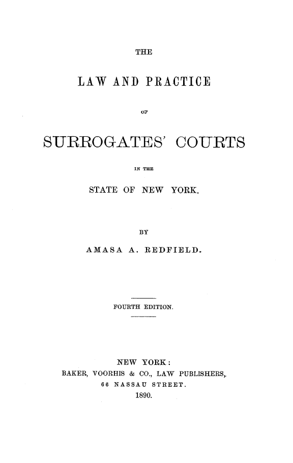 handle is hein.newyork/lpscourtny0001 and id is 1 raw text is: THELAW AND PRACTICEoTrSURROGATES' COURTSIN THESTATE OF NEW YORK.BYAMASA A. REDFIELD.FOURTH EDITION.NEW YORK :BAKER, VOORHIS & CO., LAW PUBLISHERS,,66 NASSAU STREET.1890.