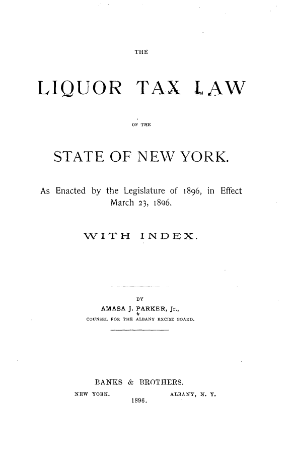 handle is hein.newyork/lrtxlwotst0001 and id is 1 raw text is: LIQUOR TAX LAW                OF THE   STATE OF NEW YORK.As Enacted by the Legislature of 1896, in Effect             March 23, 1896.WITHINDEX.     AMASA J. PARKER, Jr.,           I,  COUNSEL FOR THE ALBANY EXCISE BOARD.  BANKS &  BROTHERS.NEW YORK.       ALBANY, N. Y.          1896.