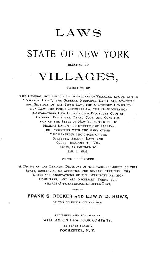 handle is hein.newyork/lsotest0001 and id is 1 raw text is:                  LAWS    STATE OF NEW YORK                      RELATING TO         VILLAGES,                      CONSISTING OFTHE GENERAL ACT FOR THE INCORPORATION OF VILLAGES, KNOWN AS THE  VILLAGE LAW ; THE GENERAL MUNICIPAL LAW; ALL STATUTES  AND  SECTIONS OF THE TOWN LAW, THE STATUTORY CONSTRUC-     TION LAW, THE PUBLIC OFFICERS LAW, THE TRANSPORTATION     CORPORATIONS LAW, CODE OF CIVIL PROCEDURE, CODE OF        CRIMINAL PROCEDURE, PENAL CODE, AND CONSTITU-        TION OF THE STATE OF NEW YORK, THE PUBLIC           HEALTH LAW, THE PROTECTION OF TAXPAY-           ERS, TOGETHER WITH THE MANY OTHER              MISCELLANEOUS PROVISIONS OF THE              STATUTES, SESSION LAWS AND                 CODES RELATING TO VIL-                 LAGES, AS AMENDED TO                      JAN. I, 1898,                   TO WHICH IS ADDEDA DIGEST OF THE LEADING DECISIONS OF THE VARIOUS COURTS OF THIS   STATE, CONSTRUING OR AFFECTNIG THE SEVERAL STATUTES; THE      NOTES AND ANNOTATIONS OF THE STATUTORY REVISION         COMMITTEE, AND ALL NECESSARY FORMS FOR            VILLAGE OFFICERS EMBODIED IN THE TEXT,                        -BY-    FRANK S. BECKER AND EDWIN          D. HOWE,               OF THE COLUMBIA COUNTY BAR.               PUBLISHED AND FOR SALE BY           WILLIAMSON  LAW  BOOK COMPANY,                    41 STATE STREET,                    ROCHESTER, N. Y.