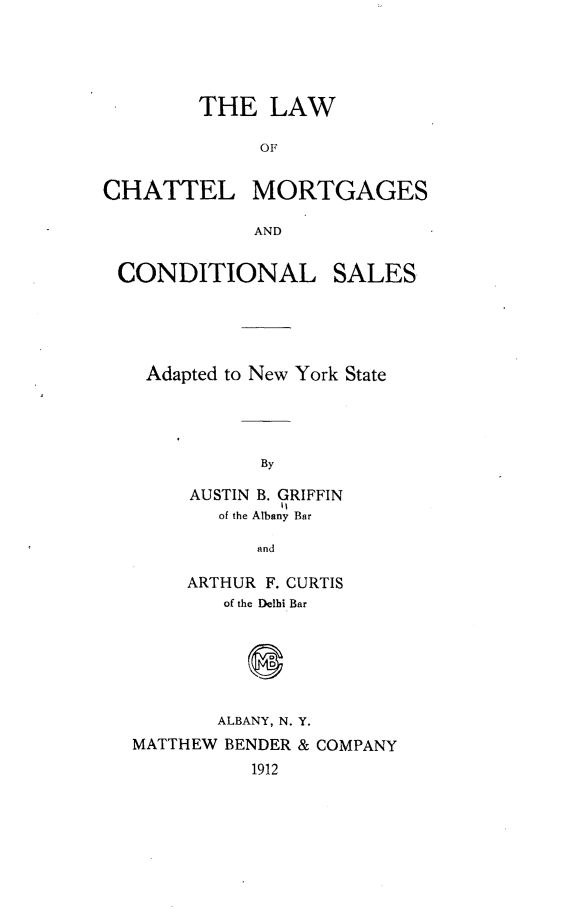 handle is hein.newyork/lwoclms0001 and id is 1 raw text is:         THE   LAW              OFCHATTEL MORTGAGES             ANDCONDITIONALSALESAdapted to New York State           By     AUSTIN B. GRIFFIN             11       of the Albany Bar           and     ARTHUR F. CURTIS        of the Delhi Bar        ALBANY, N. Y.MATTHEW BENDER & COMPANY          1912